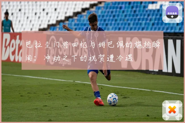巴拉圭门将回忆与姆巴佩的尴尬瞬间：冲动之下的祝贺遭冷遇