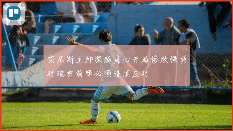 突尼斯主帅深感痛心开局惨败强调对瑞典前锋必须谨慎应对