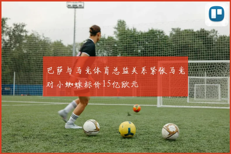 巴萨与马竞体育总监关系紧张马竞对小蜘蛛标价15亿欧元