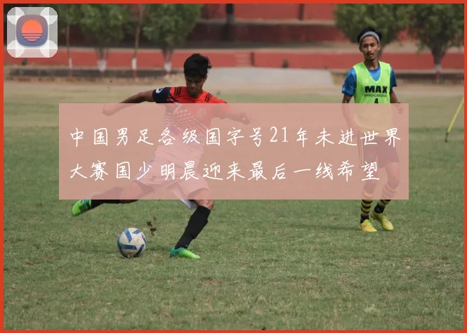 中国男足各级国字号21年未进世界大赛国少明晨迎来最后一线希望