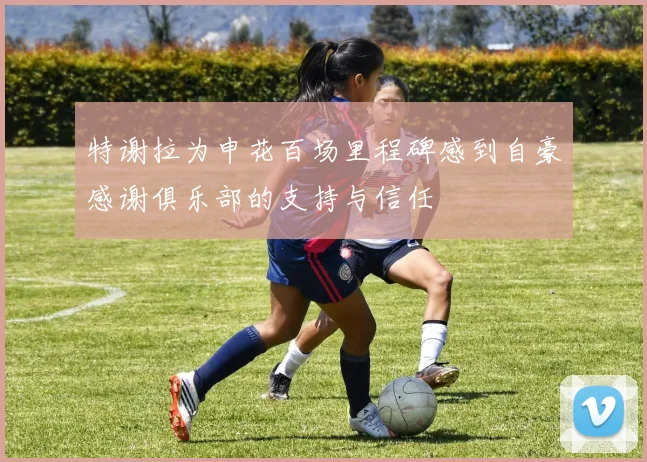 特谢拉为申花百场里程碑感到自豪感谢俱乐部的支持与信任
