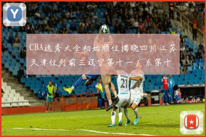 CBA选秀大会初始顺位揭晓四川江苏天津位列前三辽宁第十一广东第十六