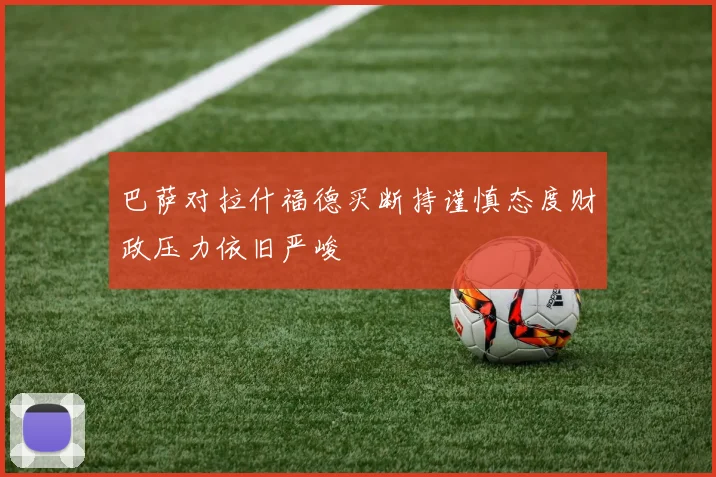 巴萨对拉什福德买断持谨慎态度财政压力依旧严峻