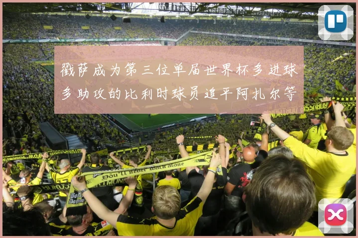 戳萨成为第三位单届世界杯多进球多助攻的比利时球员追平阿扎尔等传奇