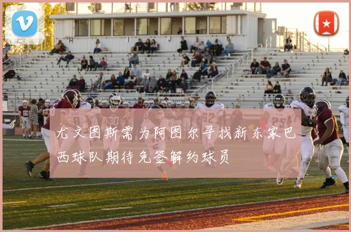 尤文图斯需为阿图尔寻找新东家巴西球队期待免签解约球员
