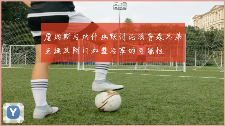 詹姆斯与纳什幽默讨论汤普森兄弟互换及阿门加盟活塞的可能性