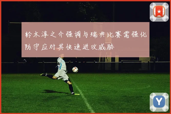 铃木淳之介强调与瑞典比赛需强化防守应对其快速进攻威胁
