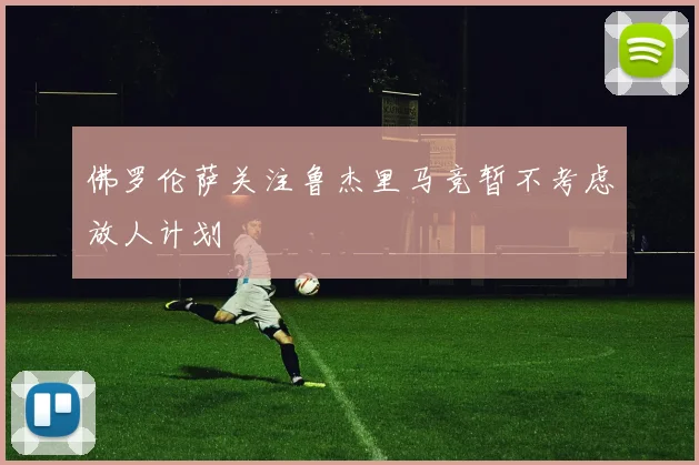 佛罗伦萨关注鲁杰里马竞暂不考虑放人计划
