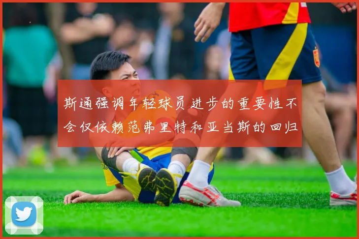 斯通强调年轻球员进步的重要性不会仅依赖范弗里特和亚当斯的回归
