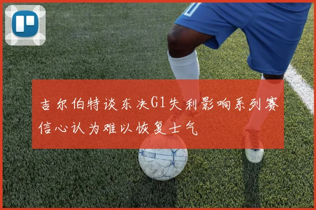 吉尔伯特谈东决G1失利影响系列赛信心认为难以恢复士气