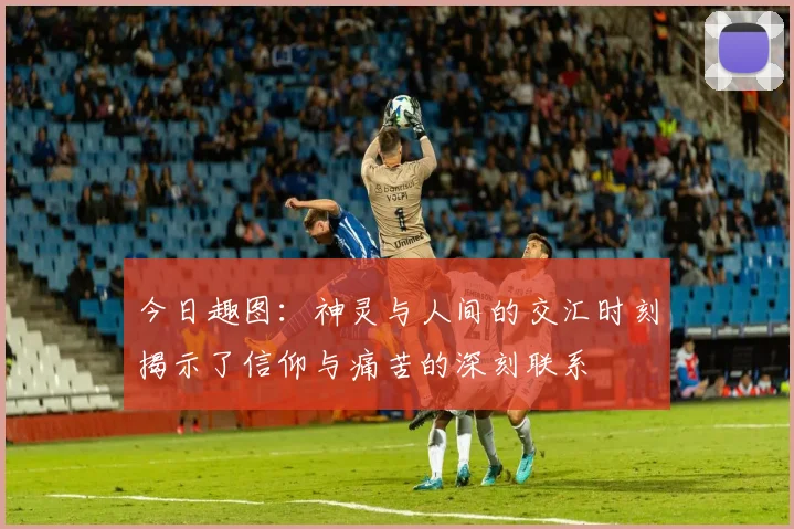 今日趣图：神灵与人间的交汇时刻揭示了信仰与痛苦的深刻联系