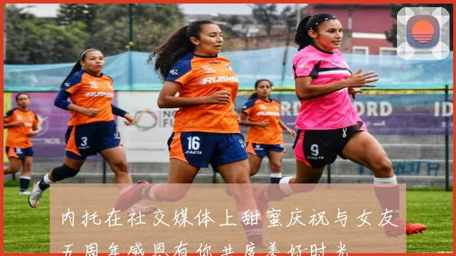 内托在社交媒体上甜蜜庆祝与女友五周年感恩有你共度美好时光