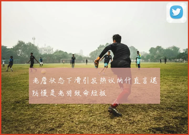 老詹状态下滑引发热议纳什直言退防慢是老将致命短板