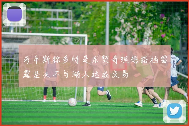 考辛斯称多特是东契奇理想搭档雷霆坚决不与湖人达成交易