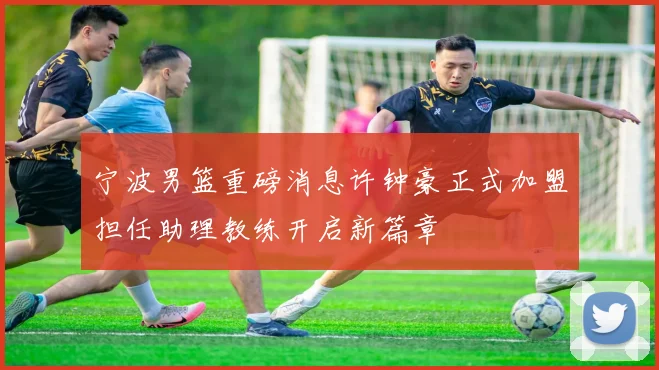 宁波男篮重磅消息许钟豪正式加盟担任助理教练开启新篇章