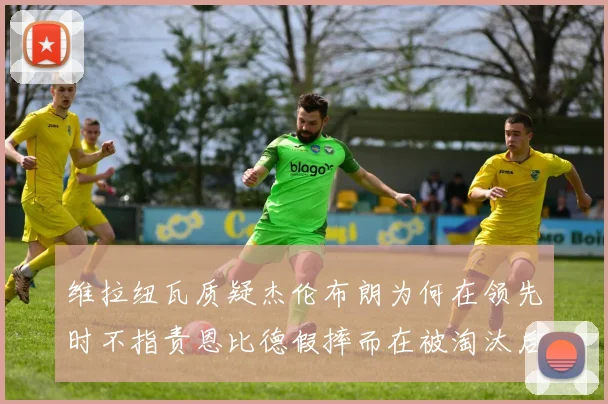 维拉纽瓦质疑杰伦布朗为何在领先时不指责恩比德假摔而在被淘汰后才发声