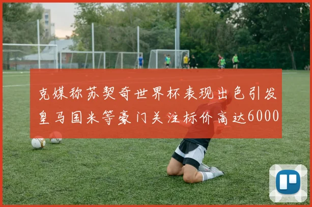 克媒称苏契奇世界杯表现出色引发皇马国米等豪门关注标价高达6000万欧