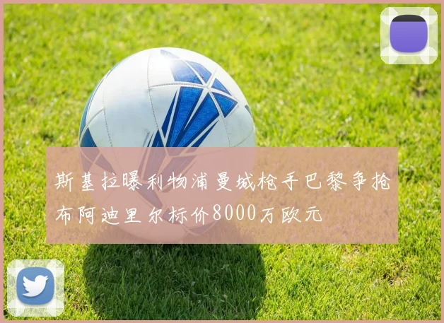 斯基拉曝利物浦曼城枪手巴黎争抢布阿迪里尔标价8000万欧元