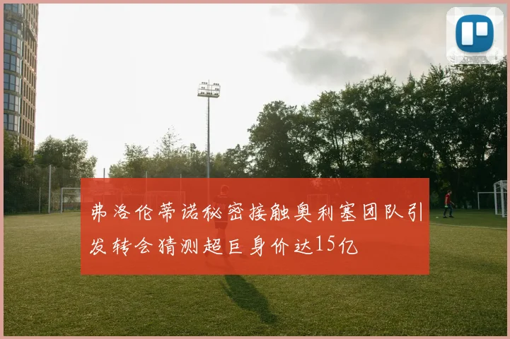 弗洛伦蒂诺秘密接触奥利塞团队引发转会猜测超巨身价达15亿