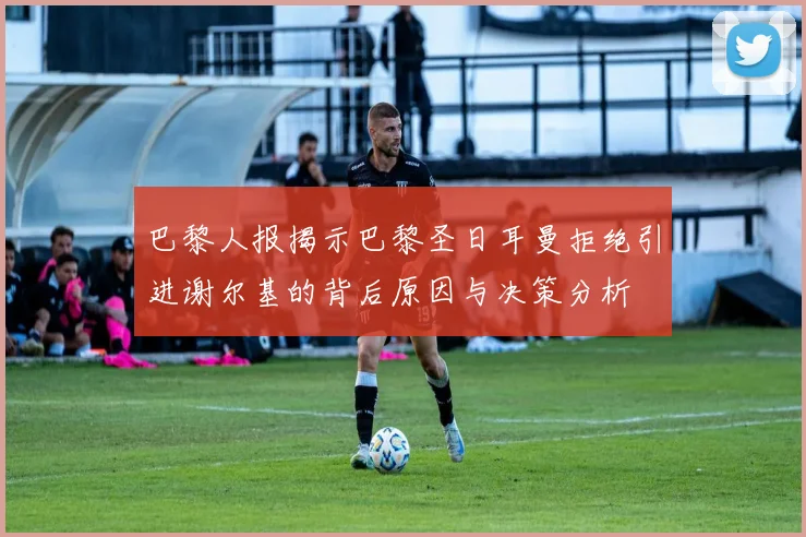 巴黎人报揭示巴黎圣日耳曼拒绝引进谢尔基的背后原因与决策分析