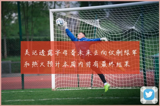 美记透露字母哥未来去向仅剩绿军和热火预计本周内将有最终结果