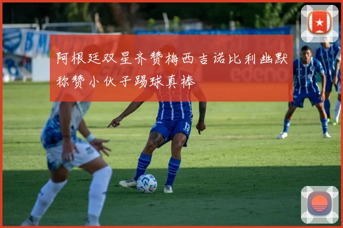 阿根廷双星齐赞梅西吉诺比利幽默称赞小伙子踢球真棒